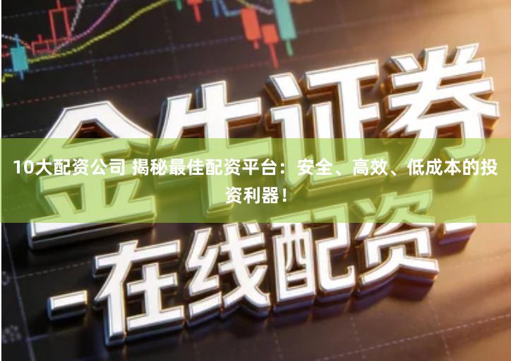 10大配资公司 揭秘最佳配资平台：安全、高效、低成本的投资利器！
