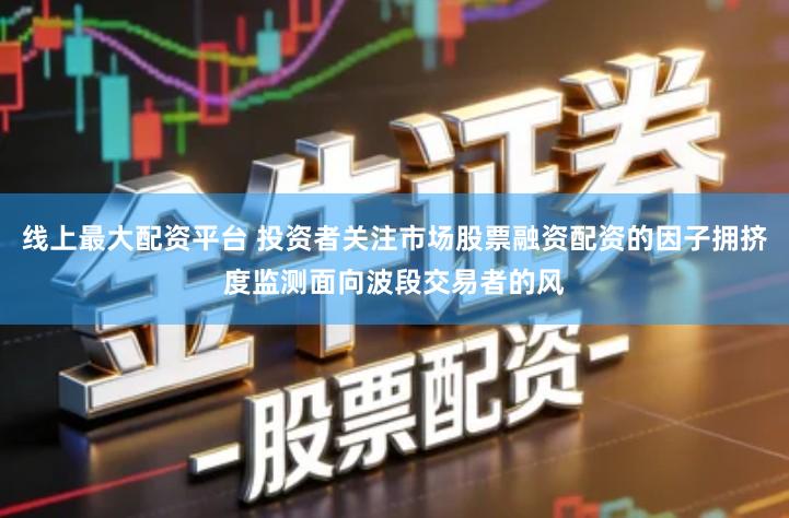 线上最大配资平台 投资者关注市场股票融资配资的因子拥挤度监测面向波段交易者的风
