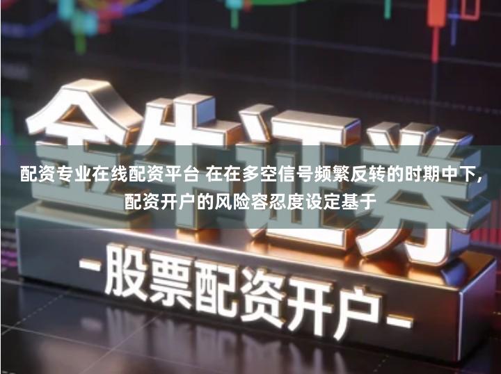 配资专业在线配资平台 在在多空信号频繁反转的时期中下,配资开户的风险容忍度设定基于