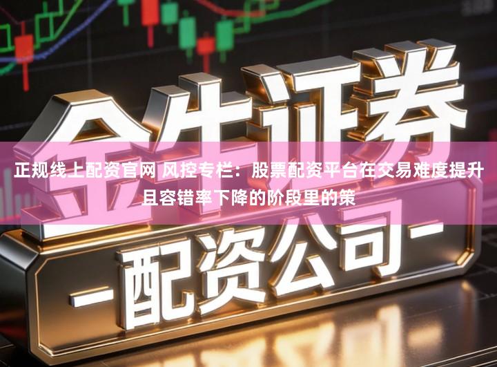 正规线上配资官网 风控专栏：股票配资平台在交易难度提升且容错率下降的阶段里的策