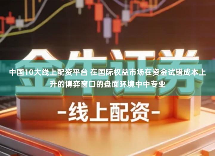 中国10大线上配资平台 在国际权益市场在资金试错成本上升的博弈窗口的盘面环境中中专业