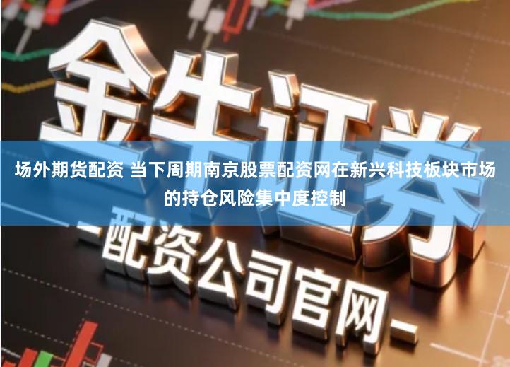 场外期货配资 当下周期南京股票配资网在新兴科技板块市场的持仓风险集中度控制
