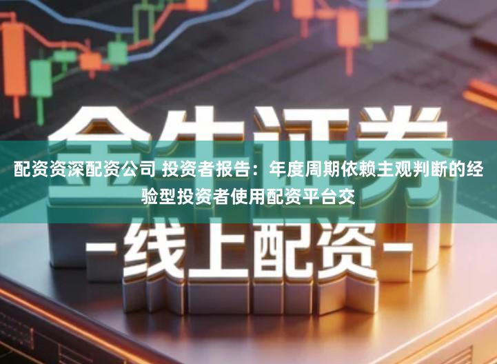 配资资深配资公司 投资者报告：年度周期依赖主观判断的经验型投资者使用配资平台交